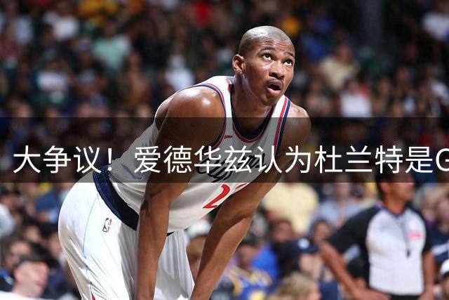 大争议！爱德华兹认为杜兰特是GOAT 硬荣誉远逊乔丹詹姆斯