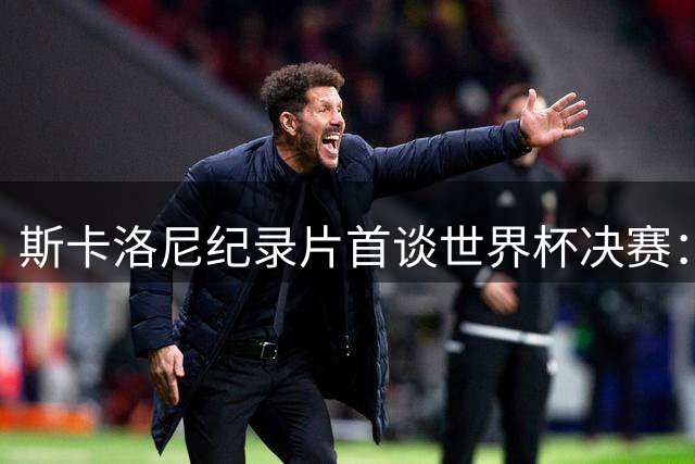 斯卡洛尼纪录片首谈世界杯决赛：梅西定义伟大 亚军同样值得喝彩