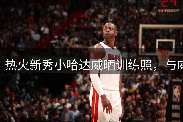 热火新秀小哈达威晒训练照，与威金斯展开合练