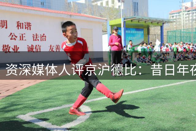 资深媒体人评京沪德比：昔日"年夜饭"今成普通联赛